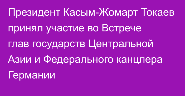 Президент Касым-Жомарт Токаев принял участие во Встрече глав государств Центральной Азии и Федерального канцлера Германии