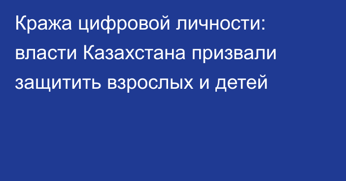 Кража цифровой личности: власти Казахстана призвали защитить взрослых и детей