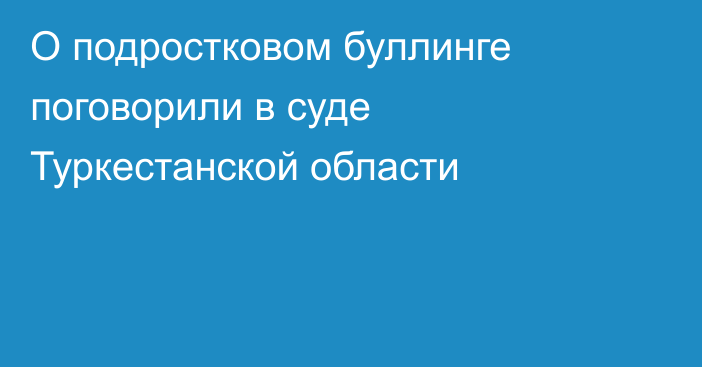 О подростковом буллинге поговорили в суде Туркестанской области