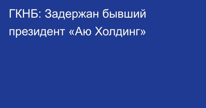 ГКНБ: Задержан бывший президент «Аю Холдинг»