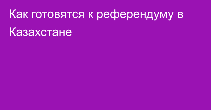 Как готовятся к референдуму в Казахстане