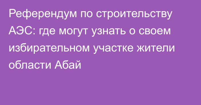 Референдум по строительству АЭС: где могут узнать о своем избирательном участке жители области Абай