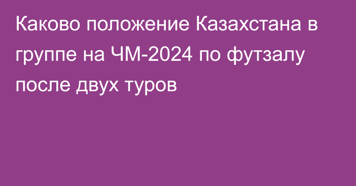 Каково положение Казахстана в группе на ЧМ-2024 по футзалу после двух туров