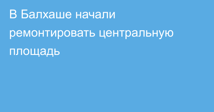 В Балхаше начали ремонтировать центральную площадь