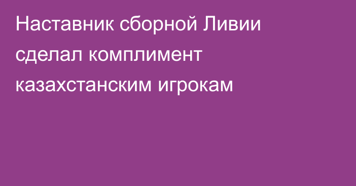 Наставник сборной Ливии сделал комплимент казахстанским игрокам