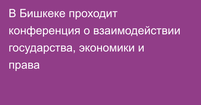 В Бишкеке проходит конференция о взаимодействии государства, экономики и права