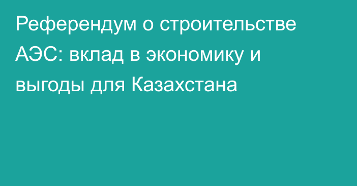 Референдум о строительстве АЭС: вклад в экономику и выгоды для Казахстана