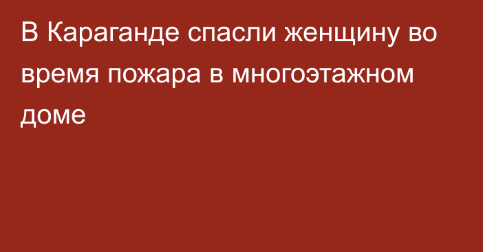 В Караганде спасли женщину во время пожара в многоэтажном доме