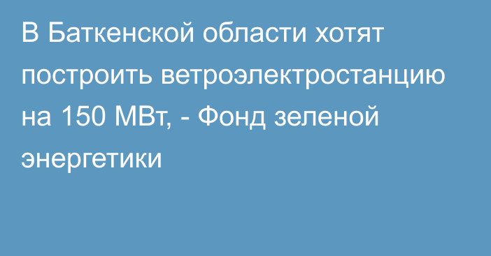 В Баткенской области хотят построить ветроэлектростанцию на 150 МВт, - Фонд зеленой энергетики