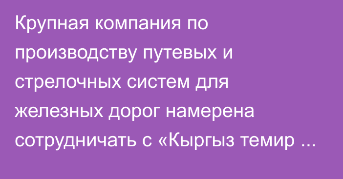 Крупная компания по производству путевых и стрелочных систем для железных дорог намерена сотрудничать с «Кыргыз темир жолу»