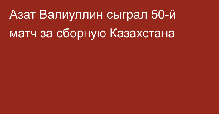 Азат Валиуллин сыграл 50-й матч за сборную Казахстана