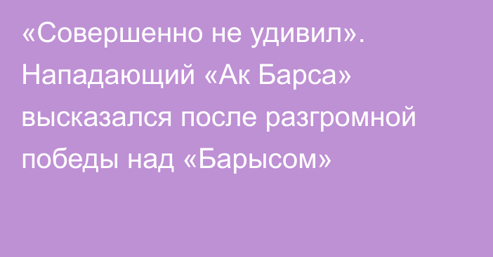 «Совершенно не удивил». Нападающий «Ак Барса» высказался после разгромной победы над «Барысом»