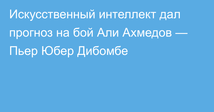 Искусственный интеллект дал прогноз на бой Али Ахмедов — Пьер Юбер Дибомбе