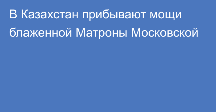 В Казахстан прибывают мощи блаженной Матроны Московской