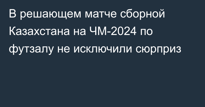 В решающем матче сборной Казахстана на ЧМ-2024 по футзалу не исключили сюрприз