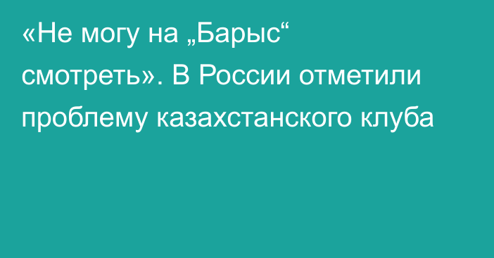 «Не могу на „Барыс“ смотреть». В России отметили проблему казахстанского клуба