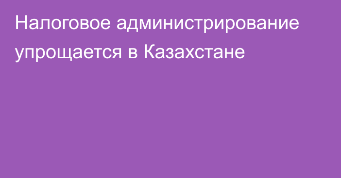 Налоговое администрирование упрощается в Казахстане