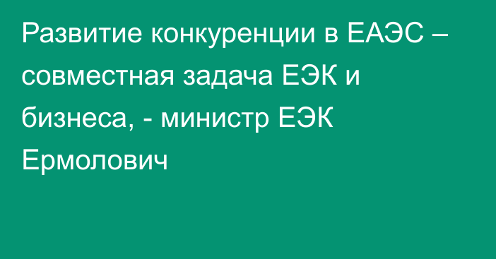 Развитие конкуренции в ЕАЭС – совместная задача ЕЭК и бизнеса, - министр ЕЭК Ермолович