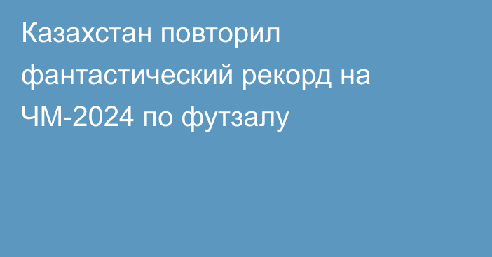 Казахстан повторил фантастический рекорд на ЧМ-2024 по футзалу