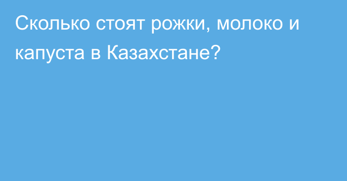 Сколько стоят рожки, молоко и капуста в Казахстане?