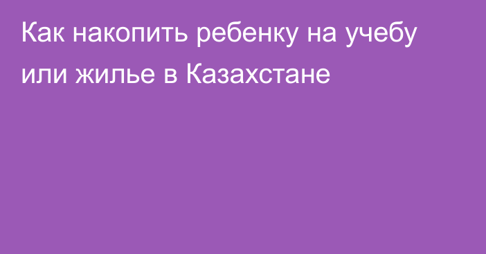 Как накопить ребенку на учебу или жилье в Казахстане