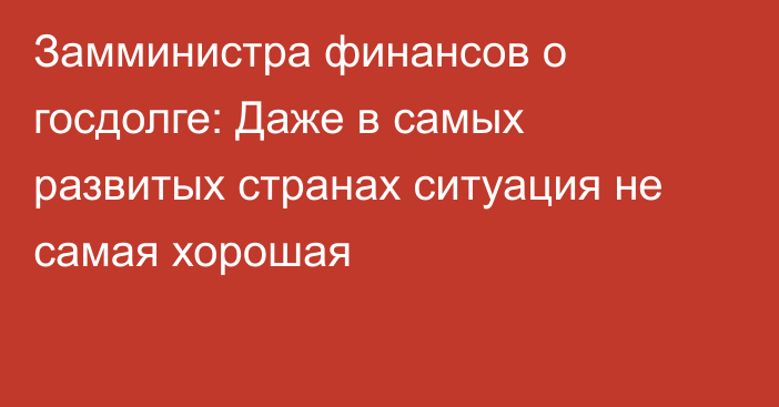 Замминистра финансов о госдолге: Даже в самых развитых странах ситуация не самая хорошая