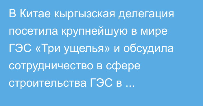 В Китае кыргызская делегация посетила крупнейшую в мире ГЭС «Три ущелья» и обсудила сотрудничество в сфере строительства ГЭС в Кыргызстане