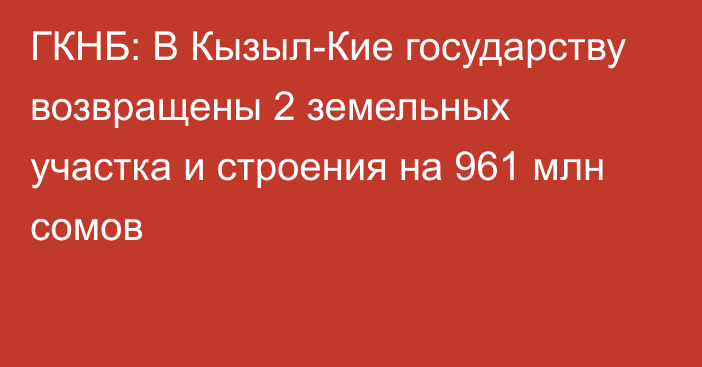 ГКНБ: В Кызыл-Кие государству возвращены 2 земельных участка и строения на 961 млн сомов