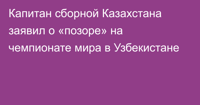 Капитан сборной Казахстана заявил о «позоре» на чемпионате мира в Узбекистане