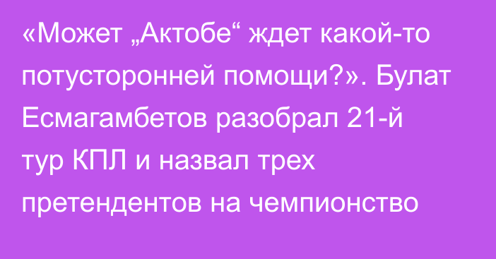 «Может „Актобе“ ждет какой-то потусторонней помощи?». Булат Есмагамбетов разобрал 21-й тур КПЛ и назвал трех претендентов на чемпионство