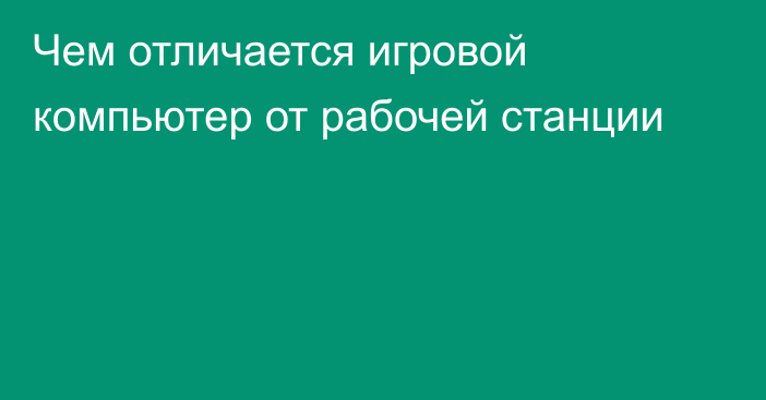 Чем отличается игровой компьютер от рабочей станции