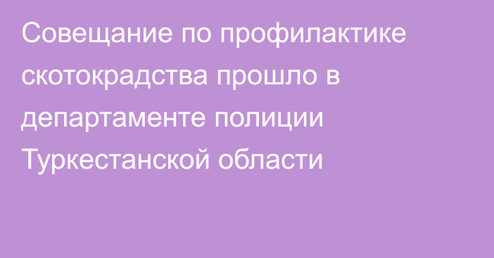 Совещание по профилактике скотокрадства прошло в департаменте полиции Туркестанской области