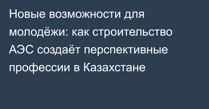 Новые возможности для молодёжи: как строительство АЭС создаёт перспективные профессии в Казахстане