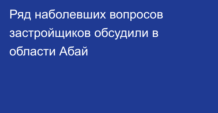 Ряд наболевших вопросов застройщиков обсудили в области Абай