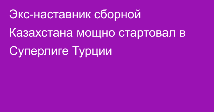 Экс-наставник сборной Казахстана мощно стартовал в Суперлиге Турции