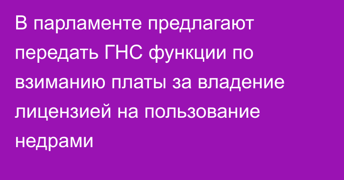 В парламенте предлагают передать ГНС функции по взиманию платы за владение лицензией на пользование недрами