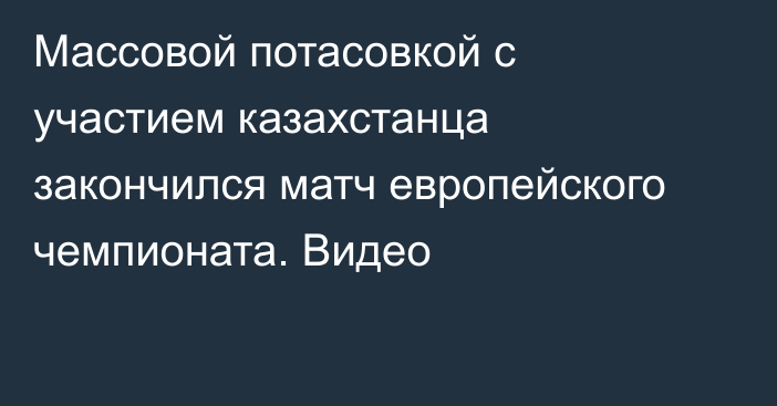 Массовой потасовкой с участием казахстанца закончился матч европейского чемпионата. Видео