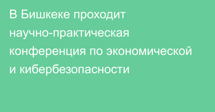 В Бишкеке проходит научно-практическая конференция по экономической и кибербезопасности