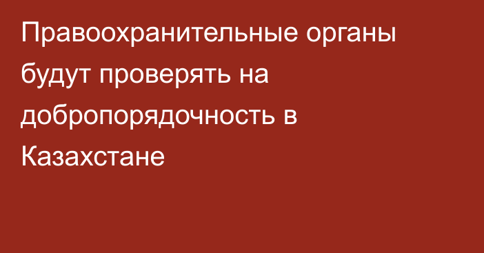 Правоохранительные органы будут проверять на добропорядочность в Казахстане