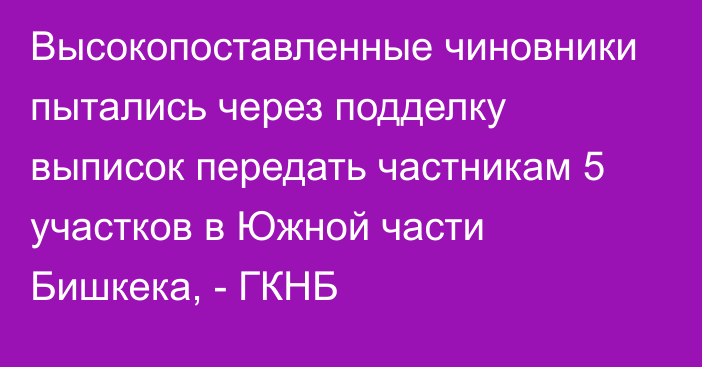 Высокопоставленные чиновники пытались через подделку выписок передать частникам 5 участков в Южной части Бишкека, - ГКНБ