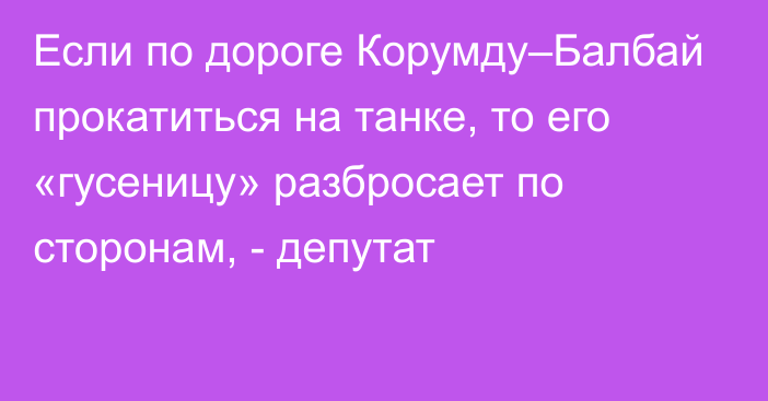 Если по дороге Корумду–Балбай прокатиться на танке, то его  «гусеницу» разбросает по сторонам, - депутат