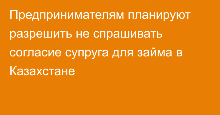 Предпринимателям планируют разрешить не спрашивать согласие супруга для займа в Казахстане