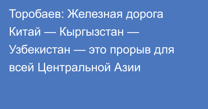 Торобаев: Железная дорога Китай — Кыргызстан — Узбекистан — это прорыв для всей Центральной Азии