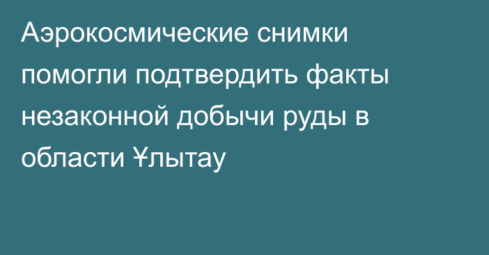 Аэрокосмические снимки помогли подтвердить факты незаконной добычи руды в области Ұлытау