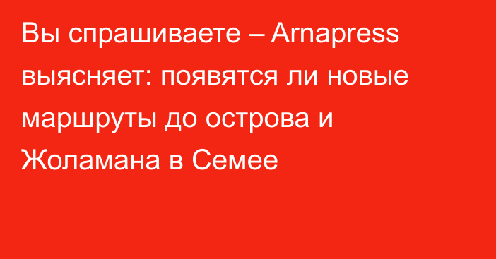 Вы спрашиваете – Arnapress выясняет: появятся ли новые маршруты до острова и Жоламана в Семее