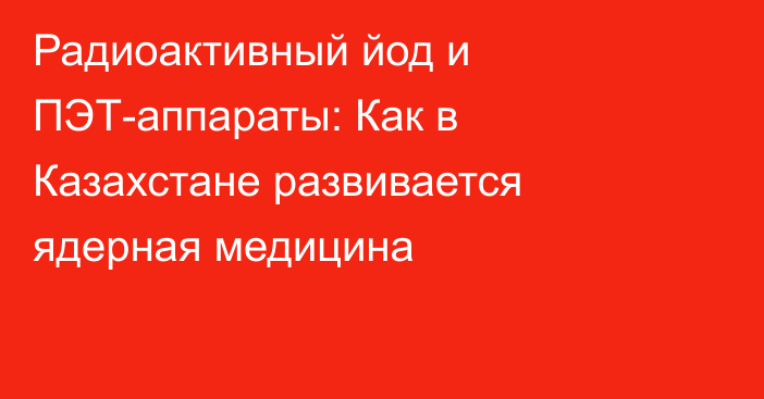 Радиоактивный йод и ПЭТ-аппараты: Как в Казахстане развивается ядерная медицина