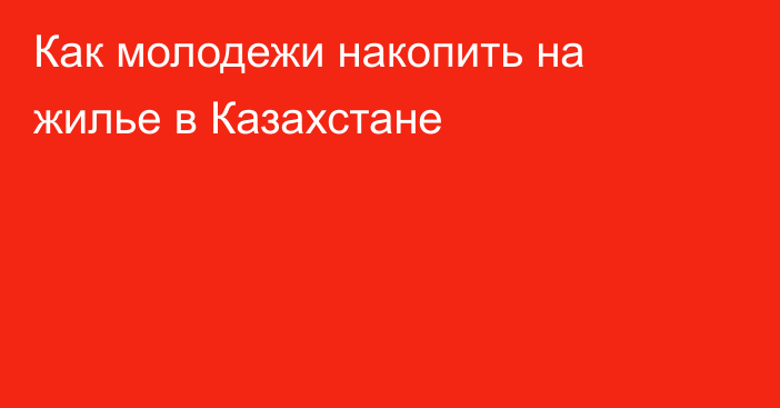 Как молодежи накопить на жилье в Казахстане