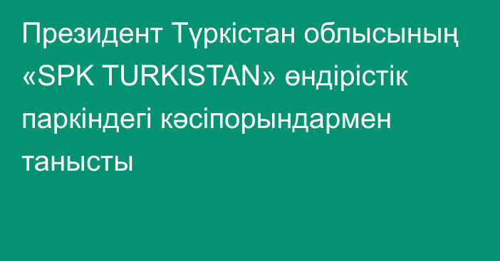 Президент Түркістан облысының «SPK TURKISTAN» өндірістік паркіндегі кәсіпорындармен танысты