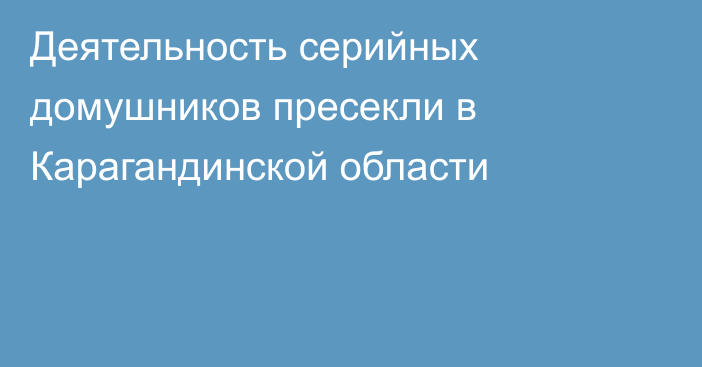 Деятельность серийных домушников пресекли в Карагандинской области