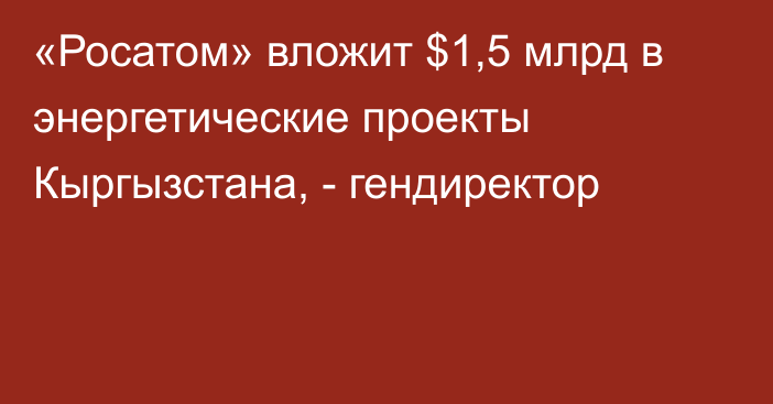 «Росатом» вложит $1,5 млрд в энергетические проекты Кыргызстана, - гендиректор